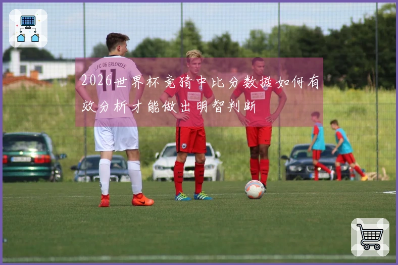 2026世界杯竞猜中比分数据如何有效分析才能做出明智判断