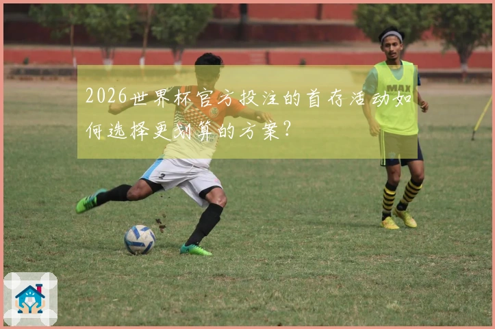2026世界杯官方投注的首存活动如何选择更划算的方案？
