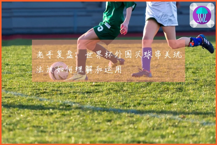 老手复盘：世界杯外围买球串关玩法该如何理解和运用