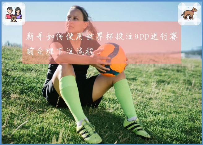 新手如何使用世界杯投注app进行赛前合理下注流程