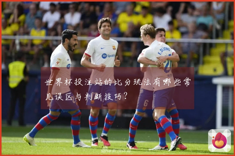 世界杯投注站的比分玩法有哪些常见误区与判断技巧？